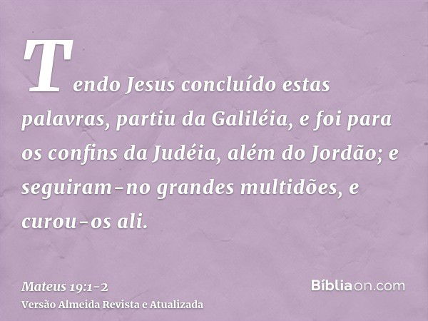 Tendo Jesus concluído estas palavras, partiu da Galiléia, e foi para os confins da Judéia, além do Jordão;e seguiram-no grandes multidões, e curou-os ali.