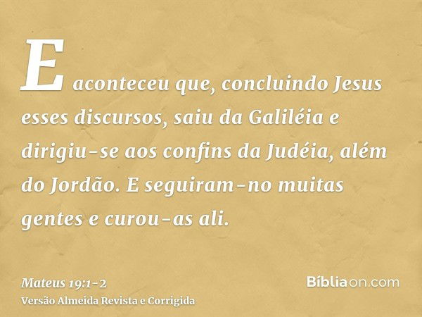 E aconteceu que, concluindo Jesus esses discursos, saiu da Galiléia e dirigiu-se aos confins da Judéia, além do Jordão.E seguiram-no muitas gentes e curou-as al