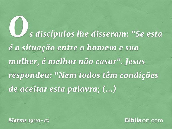 Os discípulos lhe disseram: "Se esta é a situação entre o homem e sua mulher, é melhor não casar". Jesus respondeu: "Nem todos têm condições de aceitar esta pal