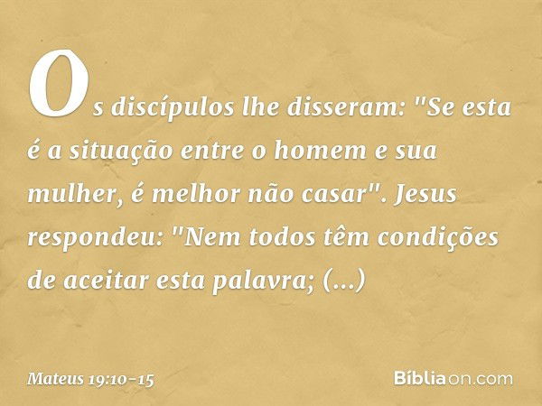 Os discípulos lhe disseram: "Se esta é a situação entre o homem e sua mulher, é melhor não casar". Jesus respondeu: "Nem todos têm condições de aceitar esta pal