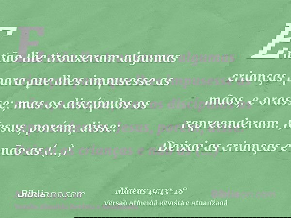Então lhe trouxeram algumas crianças para que lhes impusesse as mãos, e orasse; mas os discípulos os repreenderam.Jesus, porém, disse: Deixai as crianças e não
