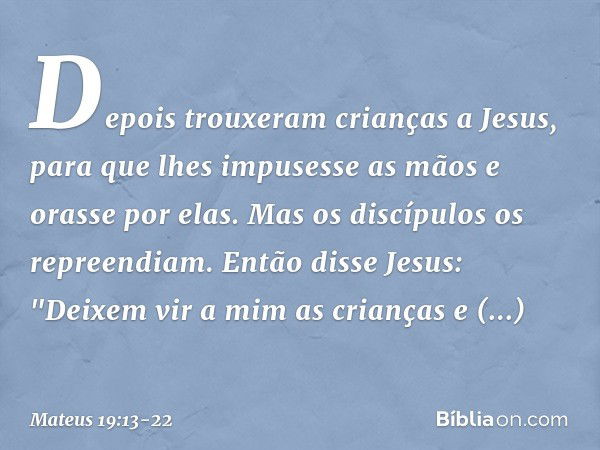 Depois trouxeram crianças a Jesus, para que lhes impusesse as mãos e orasse por elas. Mas os discípulos os repreendiam. Então disse Jesus: "Deixem vir a mim as 