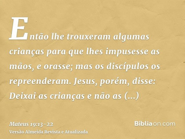 Então lhe trouxeram algumas crianças para que lhes impusesse as mãos, e orasse; mas os discípulos os repreenderam.Jesus, porém, disse: Deixai as crianças e não 