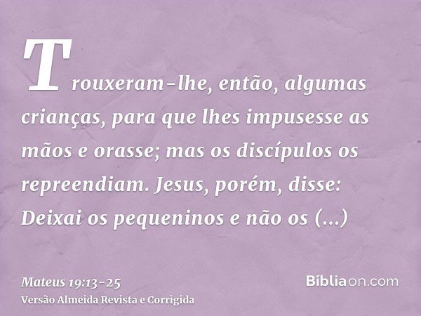 Trouxeram-lhe, então, algumas crianças, para que lhes impusesse as mãos e orasse; mas os discípulos os repreendiam.Jesus, porém, disse: Deixai os pequeninos e n