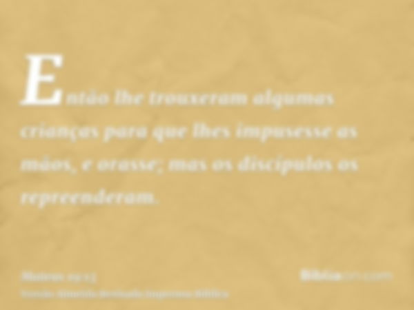 Então lhe trouxeram algumas crianças para que lhes impusesse as mãos, e orasse; mas os discípulos os repreenderam.