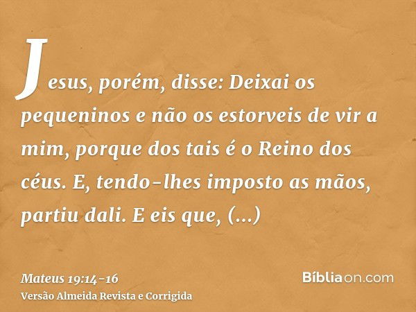 Jesus, porém, disse: Deixai os pequeninos e não os estorveis de vir a mim, porque dos tais é o Reino dos céus.E, tendo-lhes imposto as mãos, partiu dali.E eis q