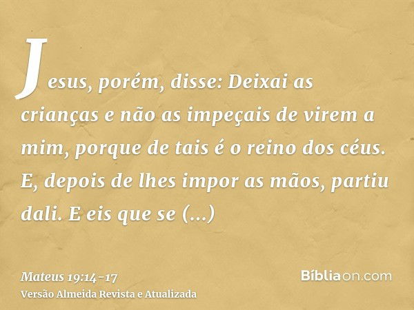 Jesus, porém, disse: Deixai as crianças e não as impeçais de virem a mim, porque de tais é o reino dos céus.E, depois de lhes impor as mãos, partiu dali.E eis q