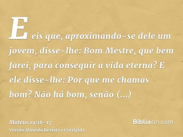 E eis que, aproximando-se dele um jovem, disse-lhe: Bom Mestre, que bem farei, para conseguir a vida eterna?E ele disse-lhe: Por que me chamas bom? Não há bom, 