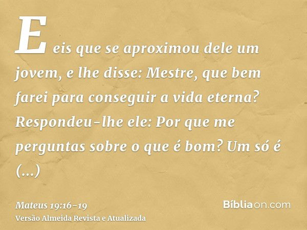 E eis que se aproximou dele um jovem, e lhe disse: Mestre, que bem farei para conseguir a vida eterna?Respondeu-lhe ele: Por que me perguntas sobre o que é bom?