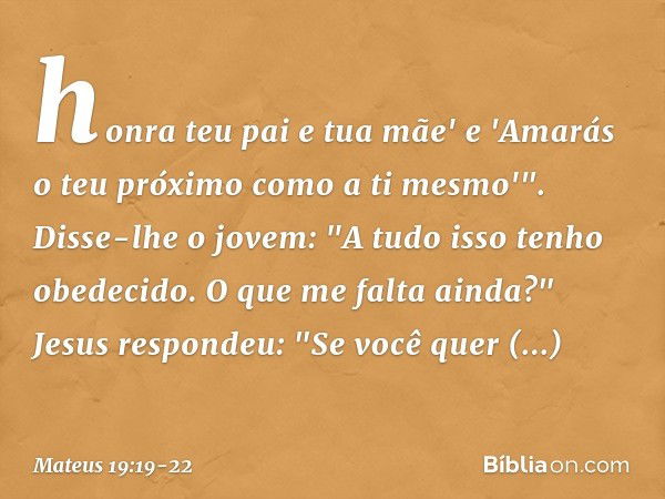 honra teu pai e tua mãe' e 'Amarás o teu próximo como a ti mesmo'". Disse-lhe o jovem: "A tudo isso tenho obedecido. O que me falta ainda?" Jesus respondeu: "Se