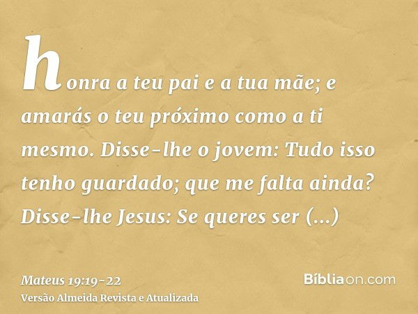 honra a teu pai e a tua mãe; e amarás o teu próximo como a ti mesmo.Disse-lhe o jovem: Tudo isso tenho guardado; que me falta ainda?Disse-lhe Jesus: Se queres s