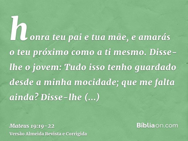 honra teu pai e tua mãe, e amarás o teu próximo como a ti mesmo.Disse-lhe o jovem: Tudo isso tenho guardado desde a minha mocidade; que me falta ainda?Disse-lhe