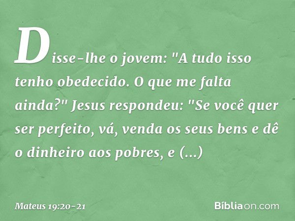 Disse-lhe o jovem: "A tudo isso tenho obedecido. O que me falta ainda?" Jesus respondeu: "Se você quer ser perfeito, vá, venda os seus bens e dê o dinheiro aos 