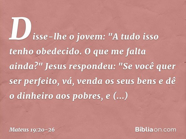 Disse-lhe o jovem: "A tudo isso tenho obedecido. O que me falta ainda?" Jesus respondeu: "Se você quer ser perfeito, vá, venda os seus bens e dê o dinheiro aos 