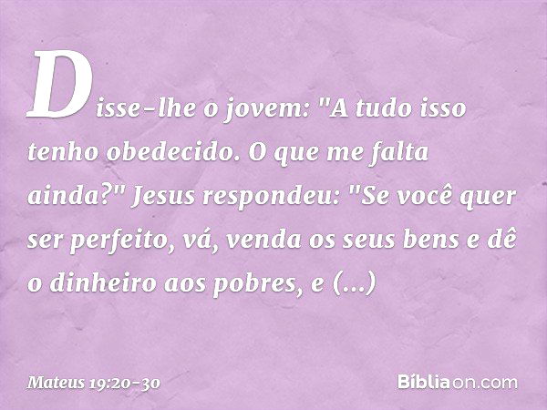 Disse-lhe o jovem: "A tudo isso tenho obedecido. O que me falta ainda?" Jesus respondeu: "Se você quer ser perfeito, vá, venda os seus bens e dê o dinheiro aos 