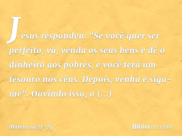 Jesus respondeu: "Se você quer ser perfeito, vá, venda os seus bens e dê o dinheiro aos pobres, e você terá um tesouro nos céus. Depois, venha e siga-me". Ouvin