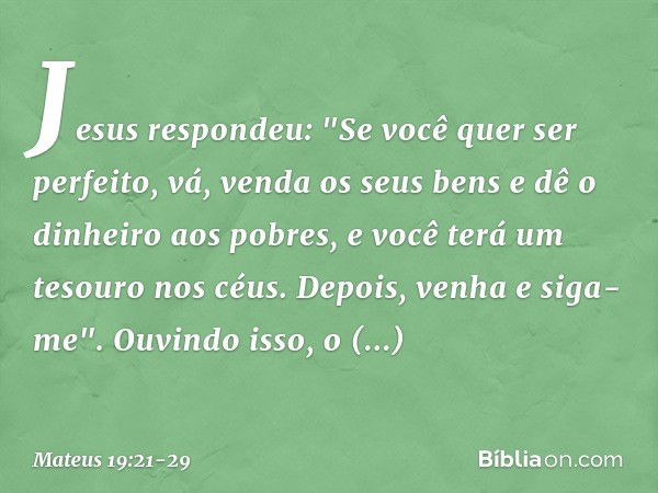 Jesus respondeu: "Se você quer ser perfeito, vá, venda os seus bens e dê o dinheiro aos pobres, e você terá um tesouro nos céus. Depois, venha e siga-me". Ouvin