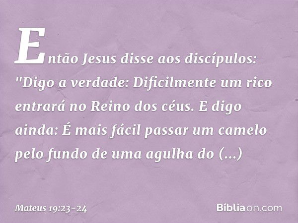 Então Jesus disse aos discípulos: "Digo a verdade: Dificilmente um rico entrará no Reino dos céus. E digo ainda: É mais fácil passar um camelo pelo fundo de uma