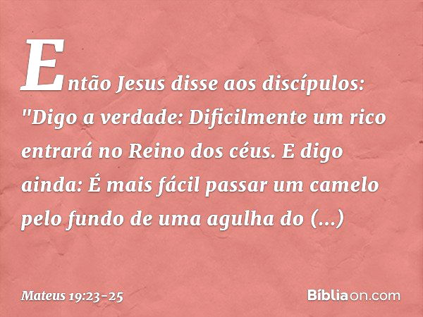 Então Jesus disse aos discípulos: "Digo a verdade: Dificilmente um rico entrará no Reino dos céus. E digo ainda: É mais fácil passar um camelo pelo fundo de uma