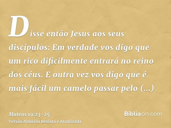 Disse então Jesus aos seus discípulos: Em verdade vos digo que um rico dificilmente entrará no reino dos céus.E outra vez vos digo que é mais fácil um camelo pa