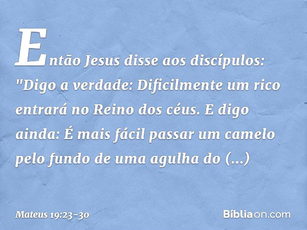 Então Jesus disse aos discípulos: "Digo a verdade: Dificilmente um rico entrará no Reino dos céus. E digo ainda: É mais fácil passar um camelo pelo fundo de uma