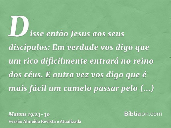 Disse então Jesus aos seus discípulos: Em verdade vos digo que um rico dificilmente entrará no reino dos céus.E outra vez vos digo que é mais fácil um camelo pa