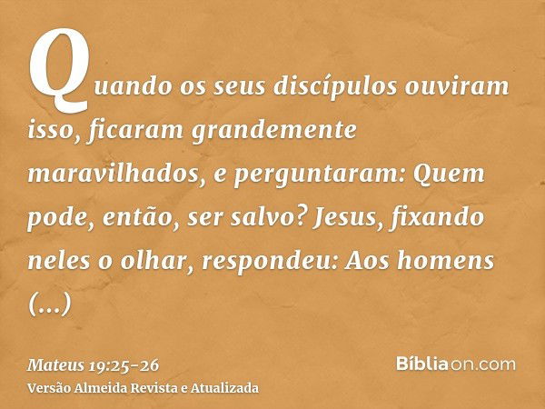 Quando os seus discípulos ouviram isso, ficaram grandemente maravilhados, e perguntaram: Quem pode, então, ser salvo?Jesus, fixando neles o olhar, respondeu: Ao