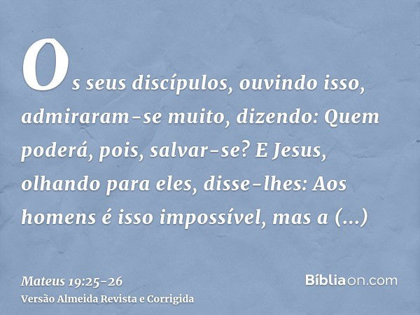 Os seus discípulos, ouvindo isso, admiraram-se muito, dizendo: Quem poderá, pois, salvar-se?E Jesus, olhando para eles, disse-lhes: Aos homens é isso impossível