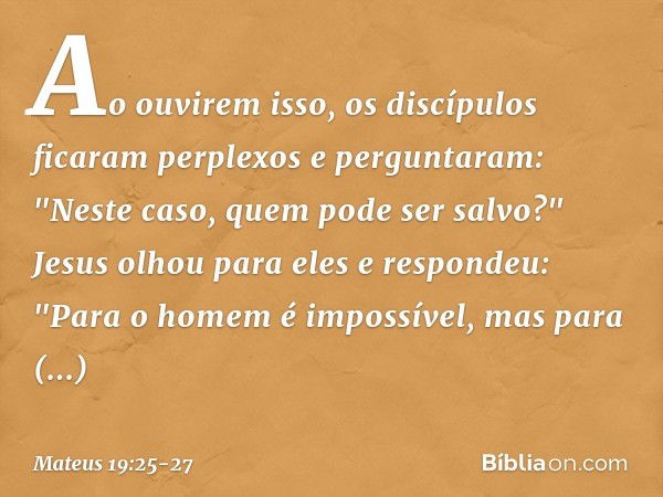 Ao ouvirem isso, os discípulos ficaram perplexos e perguntaram: "Neste caso, quem pode ser salvo?" Jesus olhou para eles e respondeu: "Para o homem é impossível