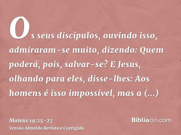 Os seus discípulos, ouvindo isso, admiraram-se muito, dizendo: Quem poderá, pois, salvar-se?E Jesus, olhando para eles, disse-lhes: Aos homens é isso impossível