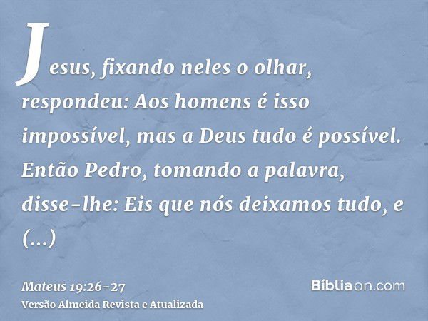 Jesus, fixando neles o olhar, respondeu: Aos homens é isso impossível, mas a Deus tudo é possível.Então Pedro, tomando a palavra, disse-lhe: Eis que nós deixamo