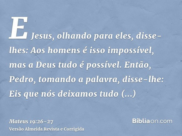 E Jesus, olhando para eles, disse-lhes: Aos homens é isso impossível, mas a Deus tudo é possível.Então, Pedro, tomando a palavra, disse-lhe: Eis que nós deixamo