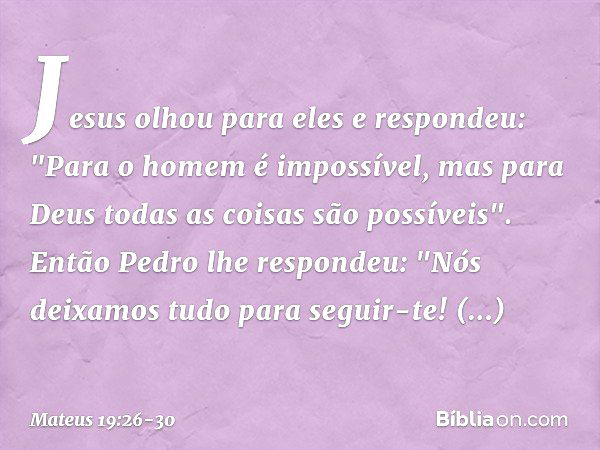 Jesus olhou para eles e respondeu: "Para o homem é impossível, mas para Deus todas as coisas são possíveis". Então Pedro lhe respondeu: "Nós deixamos tudo para 