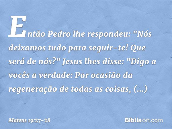 Então Pedro lhe respondeu: "Nós deixamos tudo para seguir-te! Que será de nós?" Jesus lhes disse: "Digo a vocês a verdade: Por ocasião da regeneração de todas a