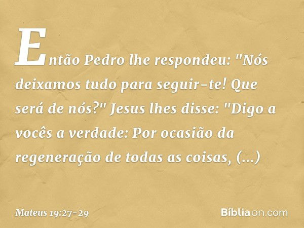 Então Pedro lhe respondeu: "Nós deixamos tudo para seguir-te! Que será de nós?" Jesus lhes disse: "Digo a vocês a verdade: Por ocasião da regeneração de todas a