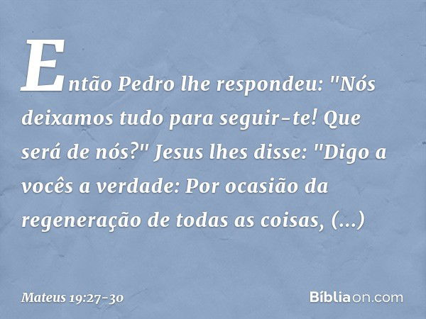 Então Pedro lhe respondeu: "Nós deixamos tudo para seguir-te! Que será de nós?" Jesus lhes disse: "Digo a vocês a verdade: Por ocasião da regeneração de todas a