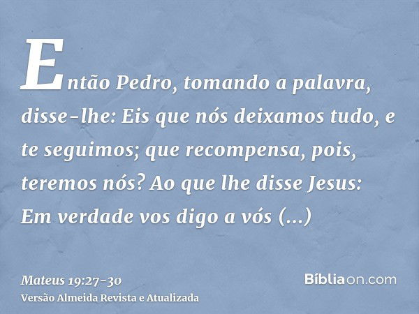 Então Pedro, tomando a palavra, disse-lhe: Eis que nós deixamos tudo, e te seguimos; que recompensa, pois, teremos nós?Ao que lhe disse Jesus: Em verdade vos di