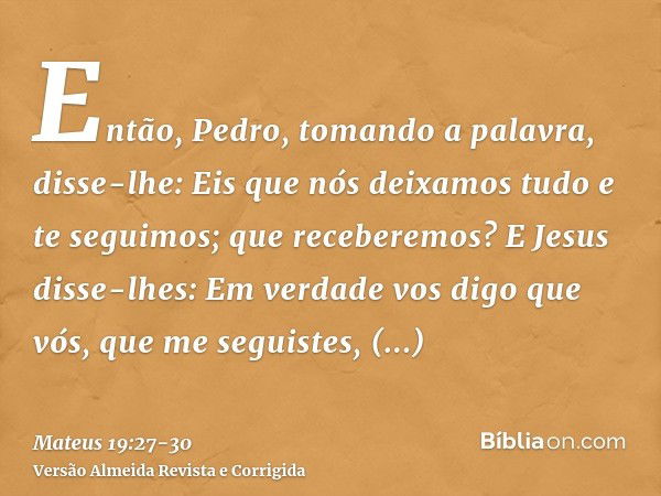 Então, Pedro, tomando a palavra, disse-lhe: Eis que nós deixamos tudo e te seguimos; que receberemos?E Jesus disse-lhes: Em verdade vos digo que vós, que me seg