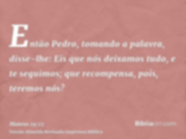 Então Pedro, tomando a palavra, disse-lhe: Eis que nós deixamos tudo, e te seguimos; que recompensa, pois, teremos nós?