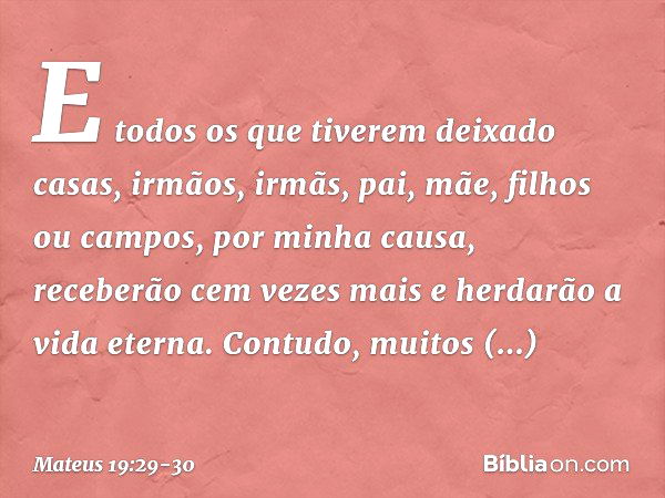 E todos os que tiverem deixado casas, irmãos, irmãs, pai, mãe, filhos ou campos, por minha causa, receberão cem vezes mais e herdarão a vida eterna. Contudo, mu