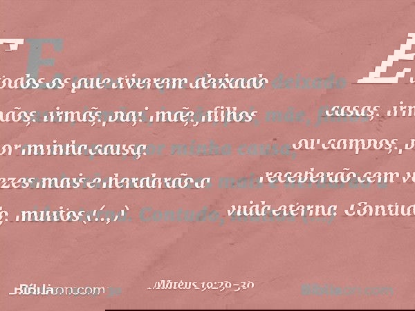 E todos os que tiverem deixado casas, irmãos, irmãs, pai, mãe, filhos ou campos, por minha causa, receberão cem vezes mais e herdarão a vida eterna. Contudo, mu