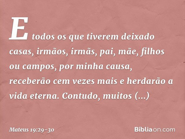 E todos os que tiverem deixado casas, irmãos, irmãs, pai, mãe, filhos ou campos, por minha causa, receberão cem vezes mais e herdarão a vida eterna. Contudo, mu