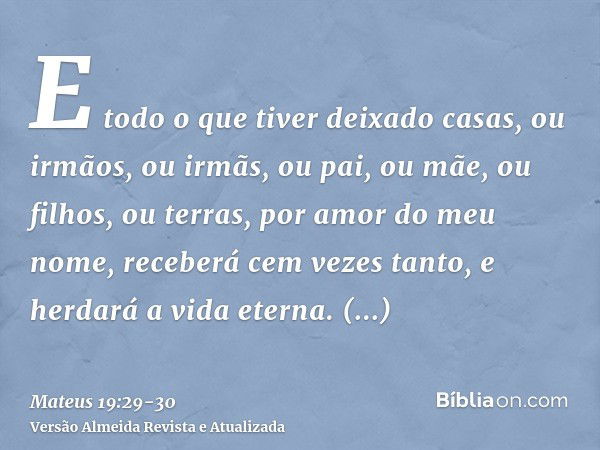 E todo o que tiver deixado casas, ou irmãos, ou irmãs, ou pai, ou mãe, ou filhos, ou terras, por amor do meu nome, receberá cem vezes tanto, e herdará a vida et