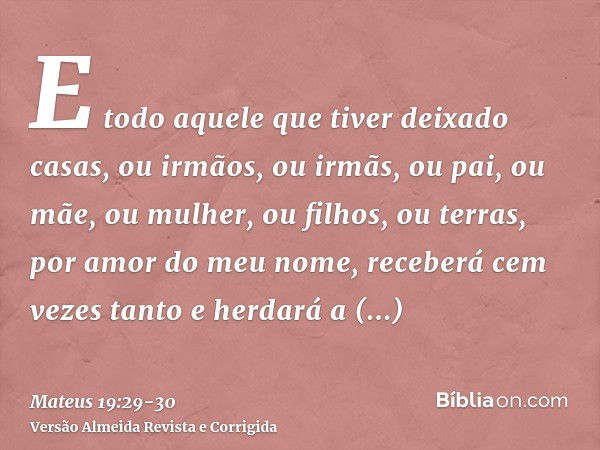 E todo aquele que tiver deixado casas, ou irmãos, ou irmãs, ou pai, ou mãe, ou mulher, ou filhos, ou terras, por amor do meu nome, receberá cem vezes tanto e he