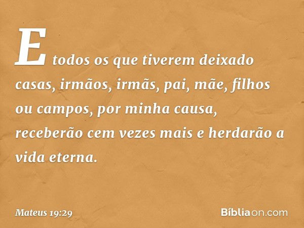 E todos os que tiverem deixado casas, irmãos, irmãs, pai, mãe, filhos ou campos, por minha causa, receberão cem vezes mais e herdarão a vida eterna. -- Mateus 1