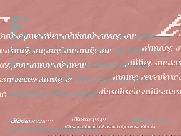 E todo o que tiver deixado casas, ou irmãos, ou irmãs, ou pai, ou mãe, ou filhos, ou terras, por amor do meu nome, receberá cem vezes tanto, e herdará a vida et