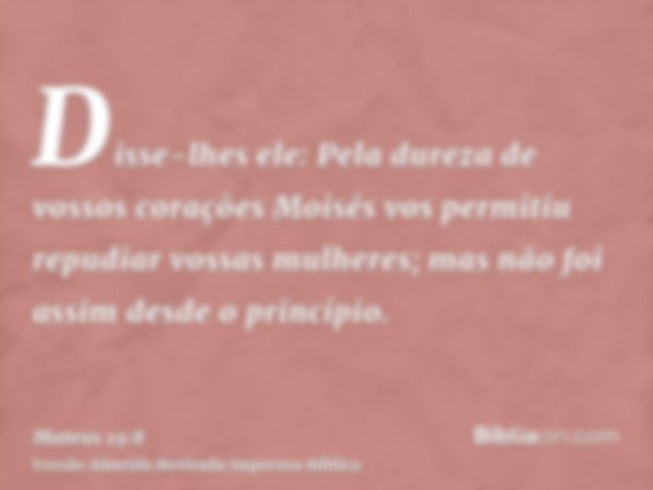 Disse-lhes ele: Pela dureza de vossos corações Moisés vos permitiu repudiar vossas mulheres; mas não foi assim desde o princípio.