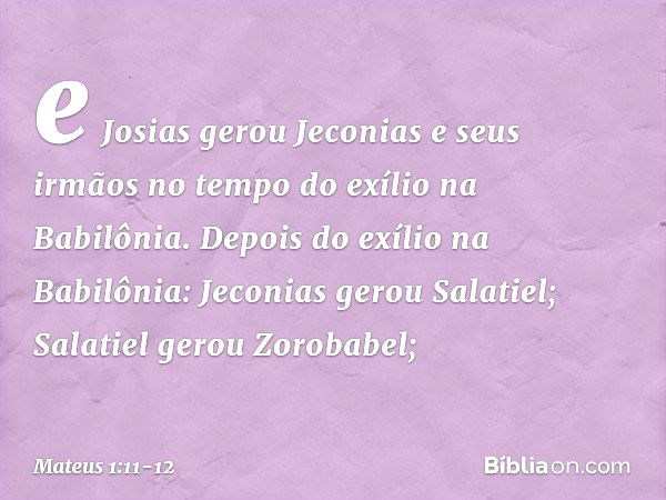 e Josias gerou Jeconias
e seus irmãos
no tempo do exílio
na Babilônia. Depois do exílio na Babilônia:
Jeconias gerou Salatiel;
Salatiel gerou Zorobabel; -- Mate