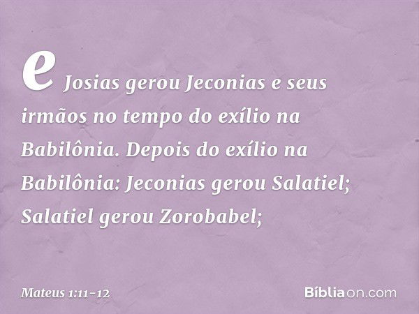 e Josias gerou Jeconias
e seus irmãos
no tempo do exílio
na Babilônia. Depois do exílio na Babilônia:
Jeconias gerou Salatiel;
Salatiel gerou Zorobabel; -- Mate