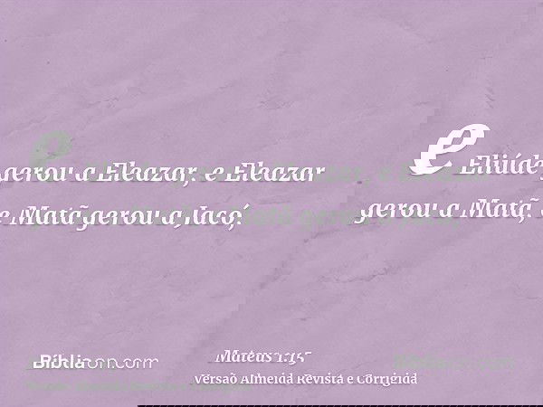 e Eliúde gerou a Eleazar, e Eleazar gerou a Matã, e Matã gerou a Jacó,
